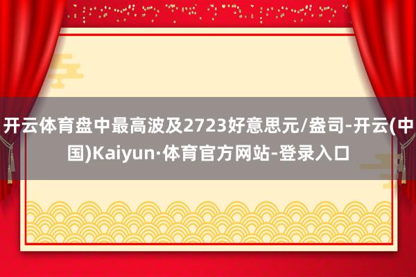 开云体育盘中最高波及2723好意思元/盎司-开云(中国)Kaiyun·体育官方网站-登录入口