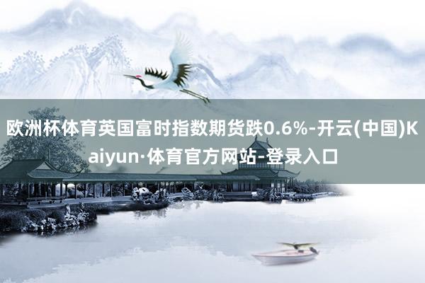 欧洲杯体育英国富时指数期货跌0.6%-开云(中国)Kaiyun·体育官方网站-登录入口