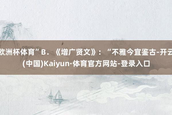 欧洲杯体育”B．《增广贤文》：“不雅今宜鉴古-开云(中国)Kaiyun·体育官方网站-登录入口