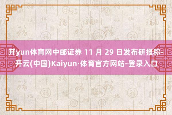 开yun体育网中邮证券 11 月 29 日发布研报称-开云(中国)Kaiyun·体育官方网站-登录入口
