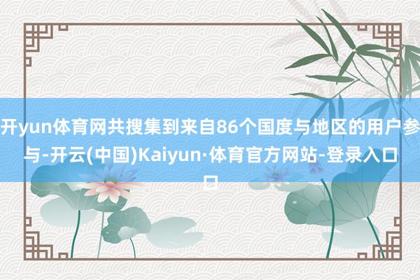 开yun体育网共搜集到来自86个国度与地区的用户参与-开云(中国)Kaiyun·体育官方网站-登录入口