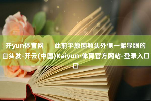 开yun体育网      此前平原因额头外侧一撮显眼的白头发-开云(中国)Kaiyun·体育官方网站-登录入口