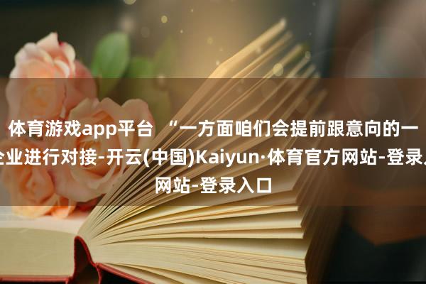 体育游戏app平台  “一方面咱们会提前跟意向的一些企业进行对接-开云(中国)Kaiyun·体育官方网站-登录入口