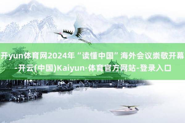 开yun体育网2024年“读懂中国”海外会议崇敬开幕-开云(中国)Kaiyun·体育官方网站-登录入口