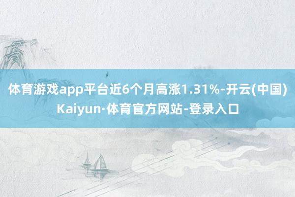 体育游戏app平台近6个月高涨1.31%-开云(中国)Kaiyun·体育官方网站-登录入口