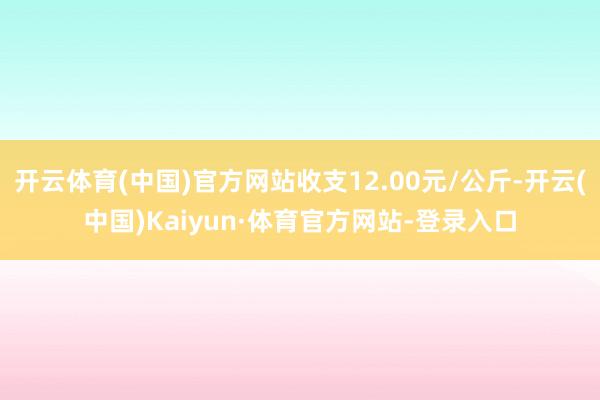 开云体育(中国)官方网站收支12.00元/公斤-开云(中国)Kaiyun·体育官方网站-登录入口