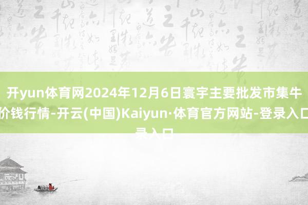 开yun体育网2024年12月6日寰宇主要批发市集牛价钱行情-开云(中国)Kaiyun·体育官方网站-登录入口