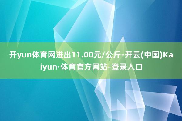 开yun体育网进出11.00元/公斤-开云(中国)Kaiyun·体育官方网站-登录入口