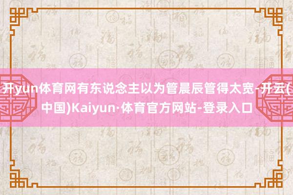 开yun体育网有东说念主以为管晨辰管得太宽-开云(中国)Kaiyun·体育官方网站-登录入口