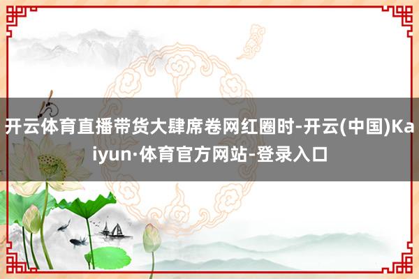 开云体育直播带货大肆席卷网红圈时-开云(中国)Kaiyun·体育官方网站-登录入口