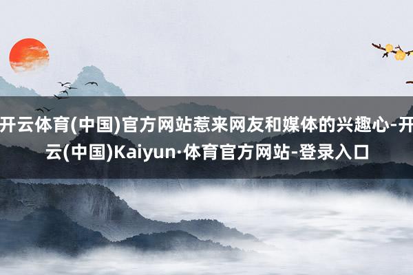 开云体育(中国)官方网站惹来网友和媒体的兴趣心-开云(中国)Kaiyun·体育官方网站-登录入口