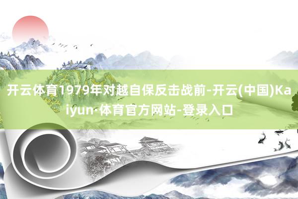 开云体育1979年对越自保反击战前-开云(中国)Kaiyun·体育官方网站-登录入口