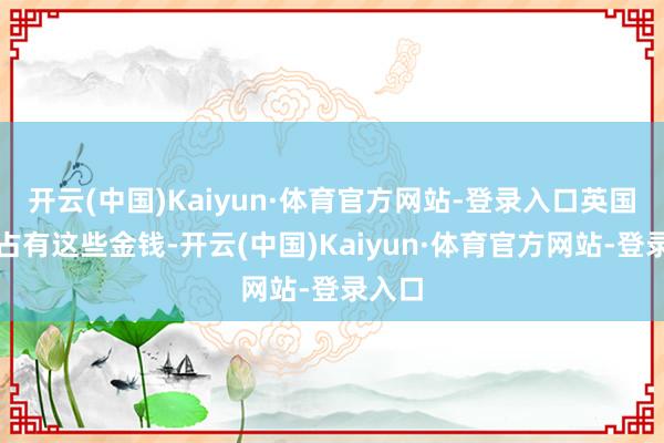 开云(中国)Kaiyun·体育官方网站-登录入口英国为了占有这些金钱-开云(中国)Kaiyun·体育官方网站-登录入口