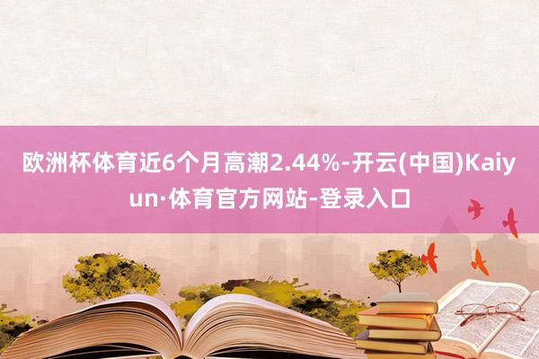 欧洲杯体育近6个月高潮2.44%-开云(中国)Kaiyun·体育官方网站-登录入口