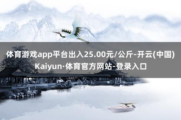 体育游戏app平台出入25.00元/公斤-开云(中国)Kaiyun·体育官方网站-登录入口