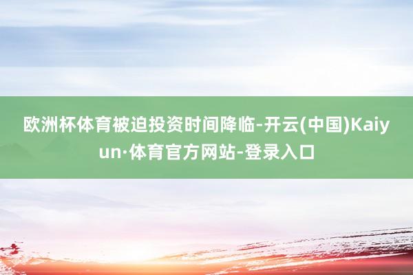 欧洲杯体育　　被迫投资时间降临-开云(中国)Kaiyun·体育官方网站-登录入口