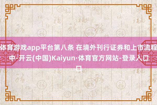 体育游戏app平台第八条 在境外刊行证券和上市流程中-开云(中国)Kaiyun·体育官方网站-登录入口