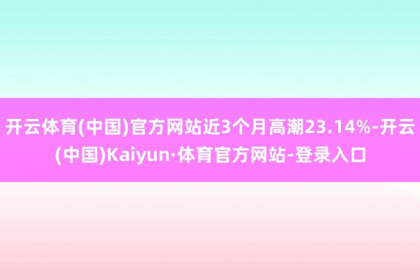开云体育(中国)官方网站近3个月高潮23.14%-开云(中国)Kaiyun·体育官方网站-登录入口