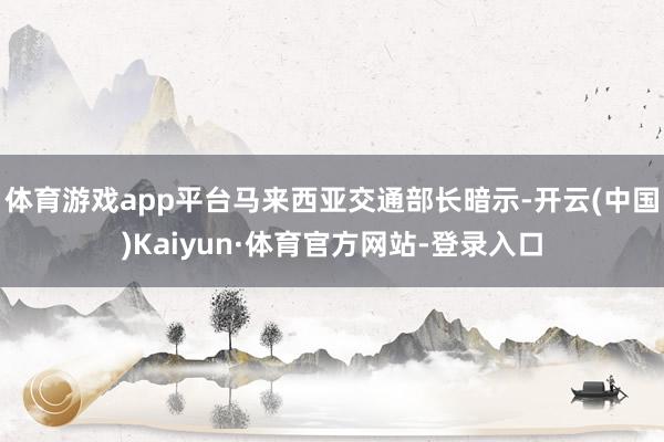 体育游戏app平台马来西亚交通部长暗示-开云(中国)Kaiyun·体育官方网站-登录入口