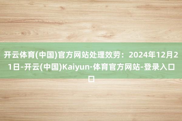 开云体育(中国)官方网站处理效劳：2024年12月21日-开云(中国)Kaiyun·体育官方网站-登录入口