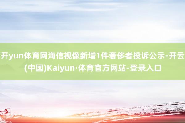 开yun体育网海信视像新增1件奢侈者投诉公示-开云(中国)Kaiyun·体育官方网站-登录入口