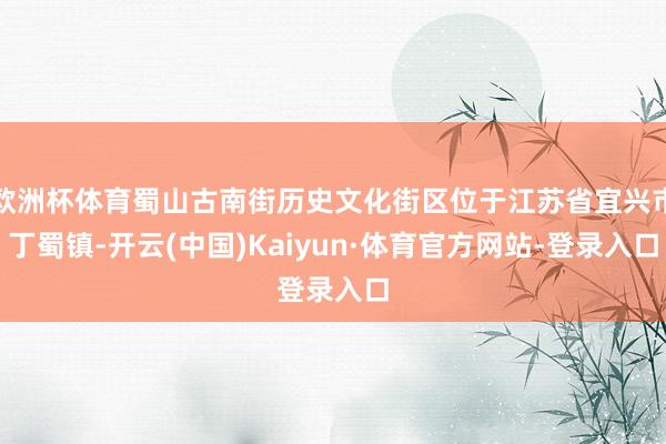 欧洲杯体育蜀山古南街历史文化街区位于江苏省宜兴市丁蜀镇-开云(中国)Kaiyun·体育官方网站-登录入口
