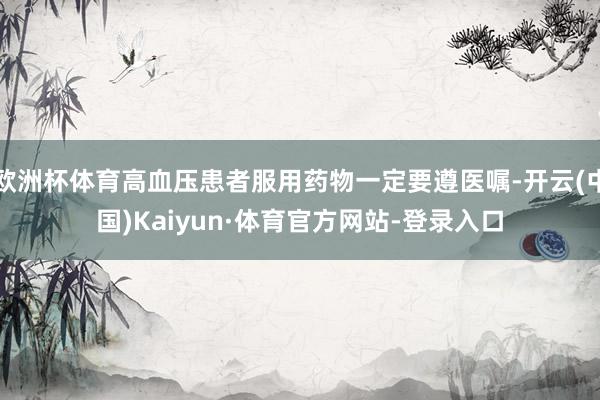 欧洲杯体育高血压患者服用药物一定要遵医嘱-开云(中国)Kaiyun·体育官方网站-登录入口