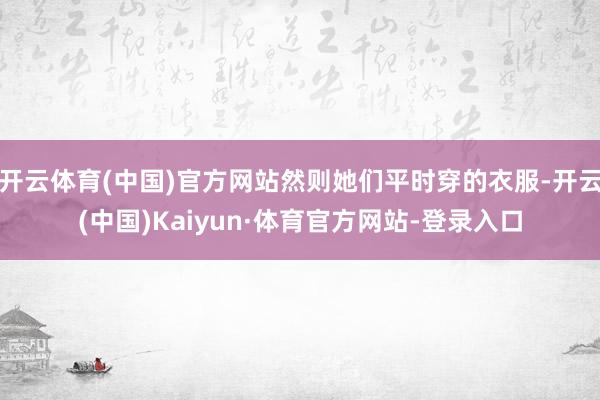 开云体育(中国)官方网站然则她们平时穿的衣服-开云(中国)Kaiyun·体育官方网站-登录入口
