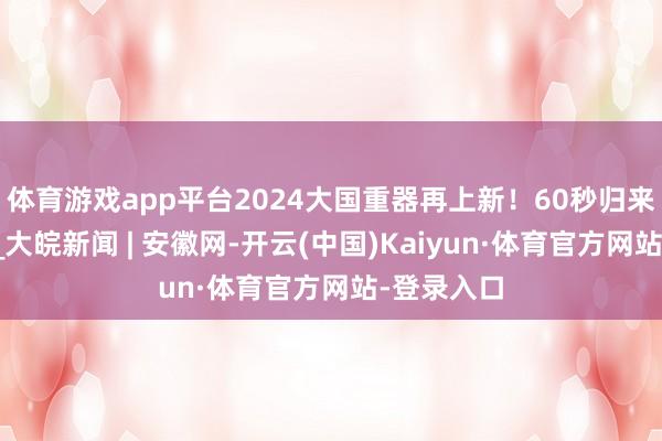 体育游戏app平台2024大国重器再上新！60秒归来高光时代_大皖新闻 | 安徽网-开云(中国)Kaiyun·体育官方网站-登录入口