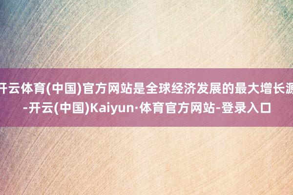 开云体育(中国)官方网站是全球经济发展的最大增长源-开云(中国)Kaiyun·体育官方网站-登录入口