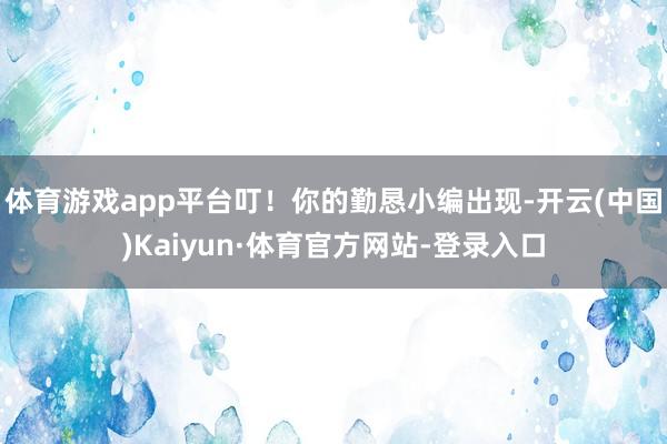 体育游戏app平台叮！你的勤恳小编出现-开云(中国)Kaiyun·体育官方网站-登录入口