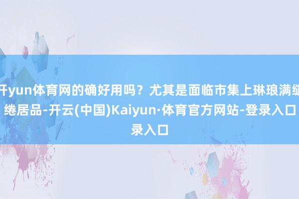 开yun体育网的确好用吗？尤其是面临市集上琳琅满缱绻居品-开云(中国)Kaiyun·体育官方网站-登录入口