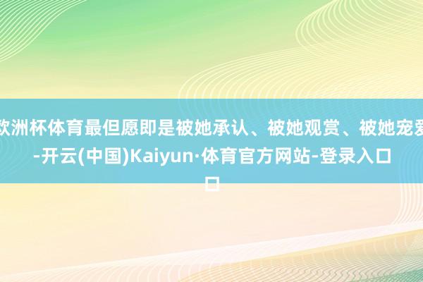 欧洲杯体育最但愿即是被她承认、被她观赏、被她宠爱-开云(中国)Kaiyun·体育官方网站-登录入口