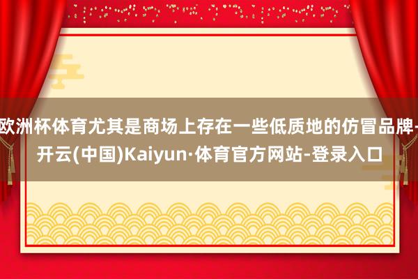 欧洲杯体育尤其是商场上存在一些低质地的仿冒品牌-开云(中国)Kaiyun·体育官方网站-登录入口