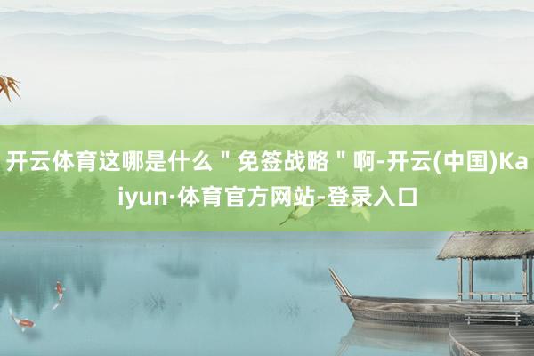 开云体育这哪是什么＂免签战略＂啊-开云(中国)Kaiyun·体育官方网站-登录入口