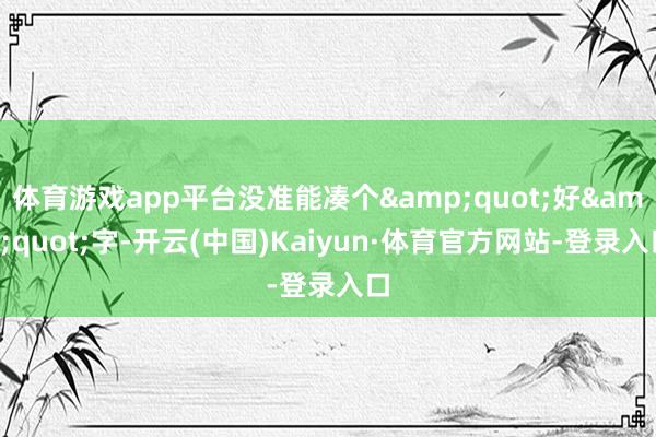 体育游戏app平台没准能凑个&quot;好&quot;字-开云(中国)Kaiyun·体育官方网站-登录入口