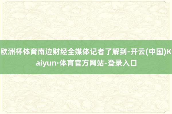 欧洲杯体育南边财经全媒体记者了解到-开云(中国)Kaiyun·体育官方网站-登录入口