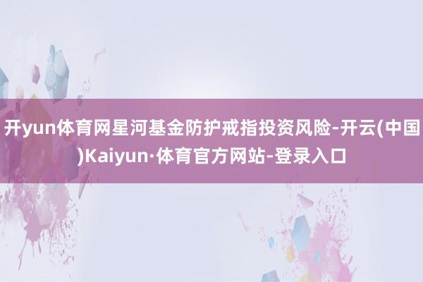开yun体育网星河基金防护戒指投资风险-开云(中国)Kaiyun·体育官方网站-登录入口