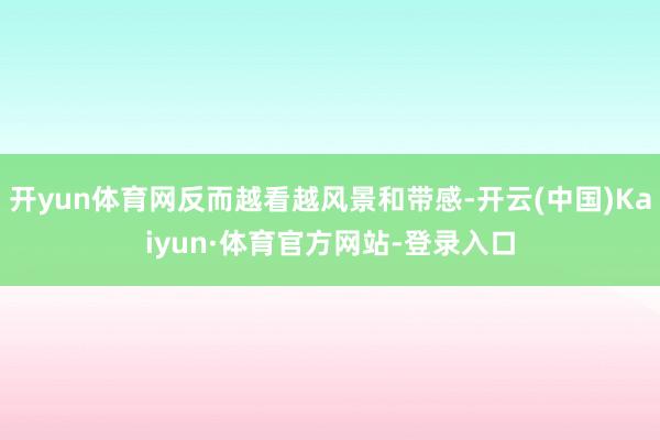 开yun体育网反而越看越风景和带感-开云(中国)Kaiyun·体育官方网站-登录入口