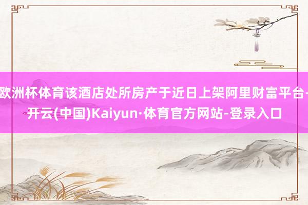 欧洲杯体育该酒店处所房产于近日上架阿里财富平台-开云(中国)Kaiyun·体育官方网站-登录入口