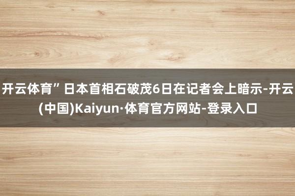 开云体育”　　日本首相石破茂6日在记者会上暗示-开云(中国)Kaiyun·体育官方网站-登录入口