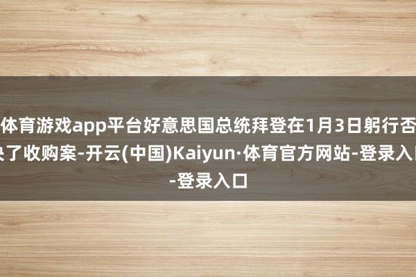体育游戏app平台好意思国总统拜登在1月3日躬行否决了收购案-开云(中国)Kaiyun·体育官方网站-登录入口