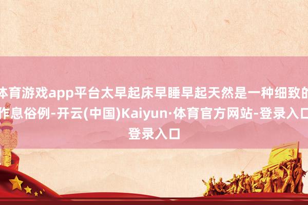 体育游戏app平台太早起床早睡早起天然是一种细致的作息俗例-开云(中国)Kaiyun·体育官方网站-登录入口