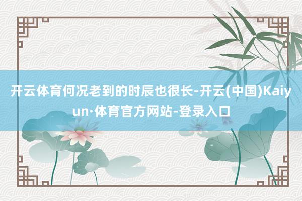 开云体育何况老到的时辰也很长-开云(中国)Kaiyun·体育官方网站-登录入口