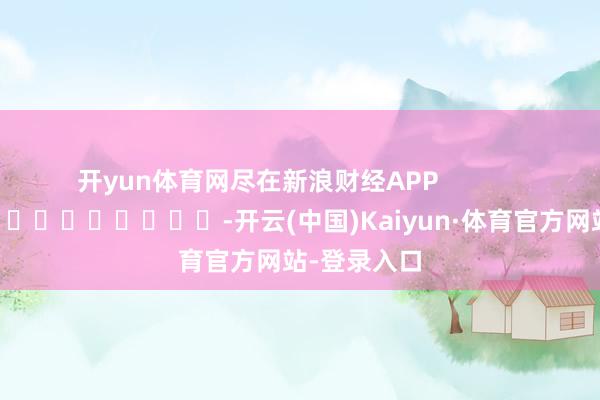 开yun体育网尽在新浪财经APP            													-开云(中国)Kaiyun·体育官方网站-登录入口