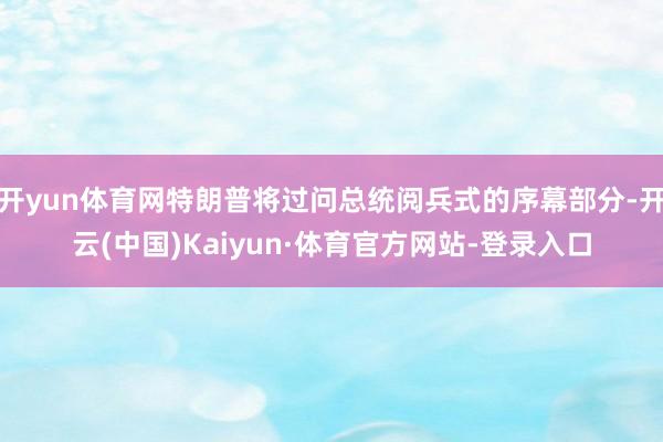 开yun体育网特朗普将过问总统阅兵式的序幕部分-开云(中国)Kaiyun·体育官方网站-登录入口