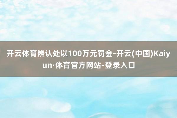 开云体育辨认处以100万元罚金-开云(中国)Kaiyun·体育官方网站-登录入口