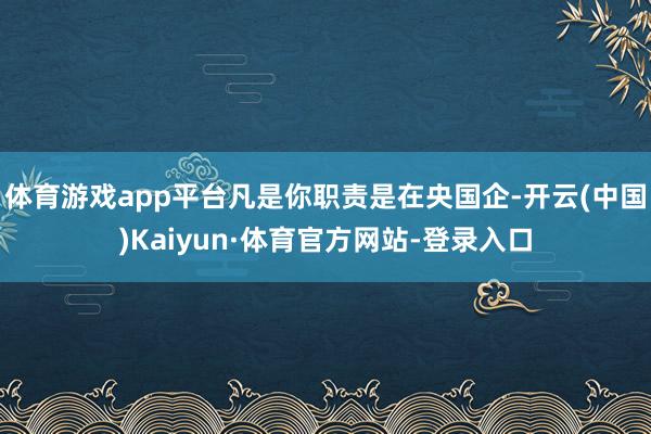 体育游戏app平台凡是你职责是在央国企-开云(中国)Kaiyun·体育官方网站-登录入口