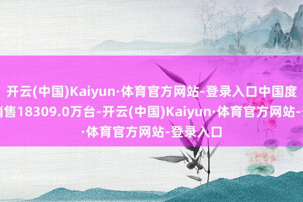 开云(中国)Kaiyun·体育官方网站-登录入口中国度用空调销售18309.0万台-开云(中国)Kaiyun·体育官方网站-登录入口