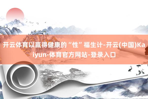 开云体育以赢得健康的“性”福生计-开云(中国)Kaiyun·体育官方网站-登录入口